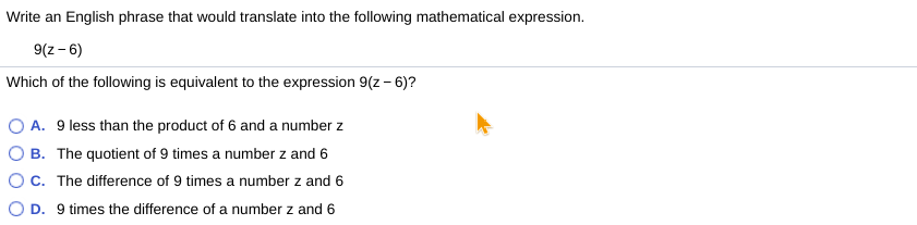 Write an English phrase that would translate into the following mathematical expression.
9(z- 6)
Which of the following is equivalent to the expression 9(z - 6)?
O A. 9 less than the product of 6 and a number z
O B. The quotient of 9 times a number z and 6
OC. The difference of 9 times a number z and 6
O D. 9 times the difference of a number z and 6
