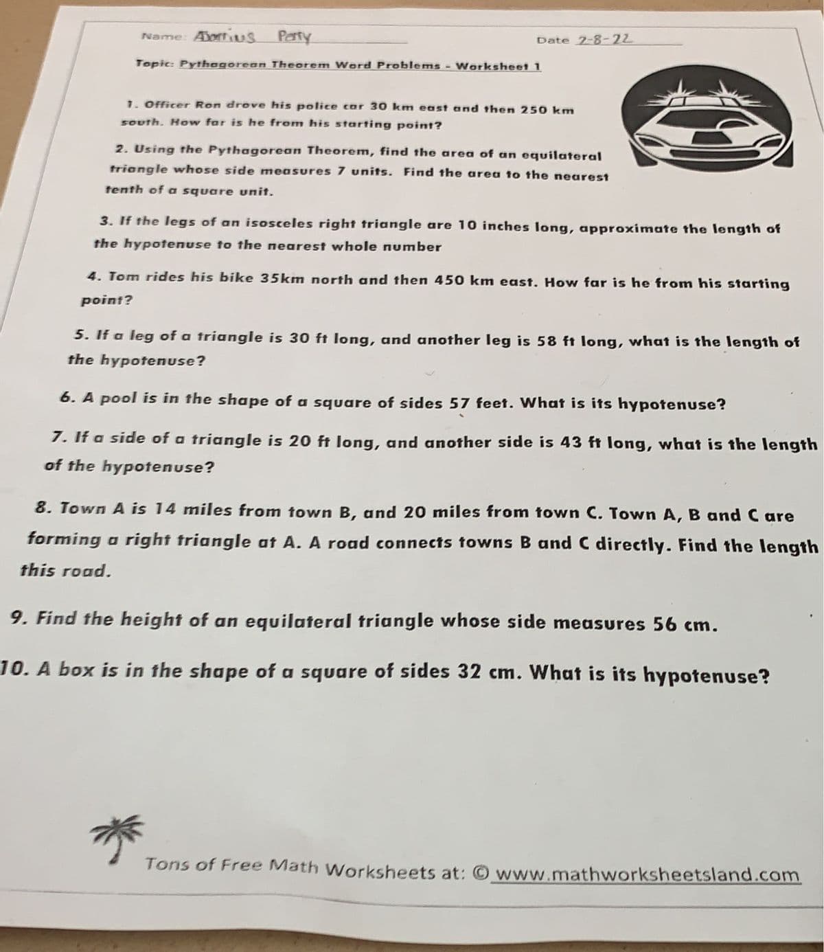 Name: Dortius Party
Date 2-8-22
Topic: Pythegorean Theorem Word Problems - Worksheet 1
1. Officer Ron drove his police car 30 km east and then 250 km
south. How far is he from his starting point?
2. Using the Pythagorean Theorem, find the area of an equilateral
triangle whose side measures 7 units. Find the area to the nearest
tenth of a square unit.
3. If the legs of an isosceles right triangle are 10 inches long, approximate the length of
the hypotenuse to the nearest whole number
4. Tom rides his bike 35km north and then 450 km east. How far is he from his starting
point?
5. If a leg of a triangle is 30 ft long, and another leg is 58 ft long, what is the length of
the hypotenuse?
6. A pool is in the shape of a square of sides 57 feet. What is its hypotenuse?
7. If a side of a triangle is 20 ft long, and another side is 43 ft long, what is the length
of the hypotenuse?
8. Town A is 14 miles from town B, and 20 mniles from town C. Town A, B and C are
forming a right triangle at A. A road connects towns B and C directly. Find the length
this road.
9. Find the height of an equilateral triangle whose side measures 56 cm.
10. A box is in the shape of a square of sides 32 cm. What is its hypotenuse?
Tons of Free Math Worksheets at: www.mathworksheetsland.com
