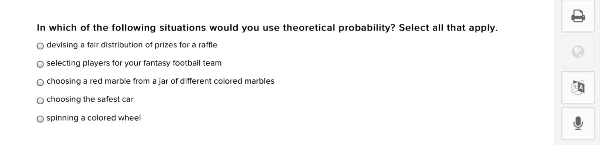 In which of the following situations would you use theoretical probability? Select all that apply.
O devising a fair distribution of prizes for a raffle
O selecting players for your fantasy football team
O choosing a red marble from a jar of different colored marbles
O choosing the safest car
O spinning a colored wheel
