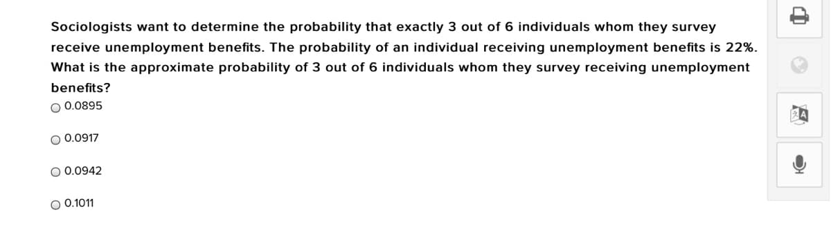 Sociologists want to determine the probability that exactly 3 out of 6 individuals whom they survey
receive unemployment benefits. The probability of an individual receiving unemployment benefits is 22%.
What is the approximate probability of 3 out of 6 individuals whom they survey receiving unemployment
benefits?
O 0.0895
O 0.0917
O 0.0942
O 0.1011
