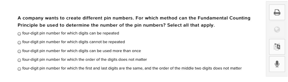 A company wants to create different pin numbers. For which method can the Fundamental Counting
Principle be used to determine the number of the pin numbers? Select all that apply.
O four-digit pin number for which digits can be repeated
O four-digit pin number for which digits cannot be repeated
O four-digit pin number for which digits can be used more than once
O four-digit pin number for which the order of the digits does not matter
O four-digit pin number for which the first and last digits are the same, and the order of the middle two digits does not matter
