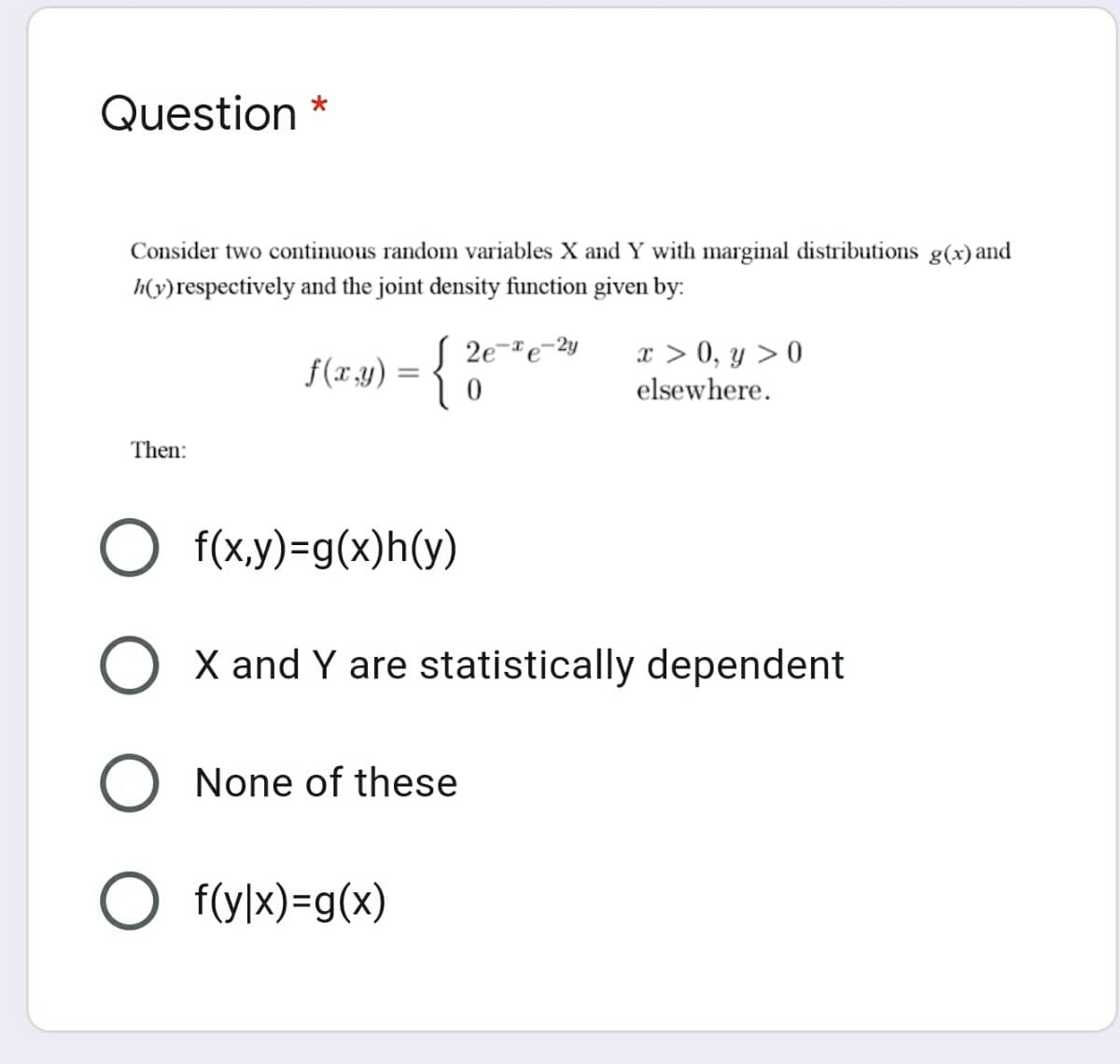 Question
Consider two continuous random variables X and Y with marginal distributions g(x) and
h(v)respectively and the joint density function given by:
S 2e
x > 0, y > 0
elsewhere.
f(x.y)
Then:
f(x,y)=g(x)h(y)
O X and Y are statistically dependent
O None of these
O f(y|x)=g(x)
