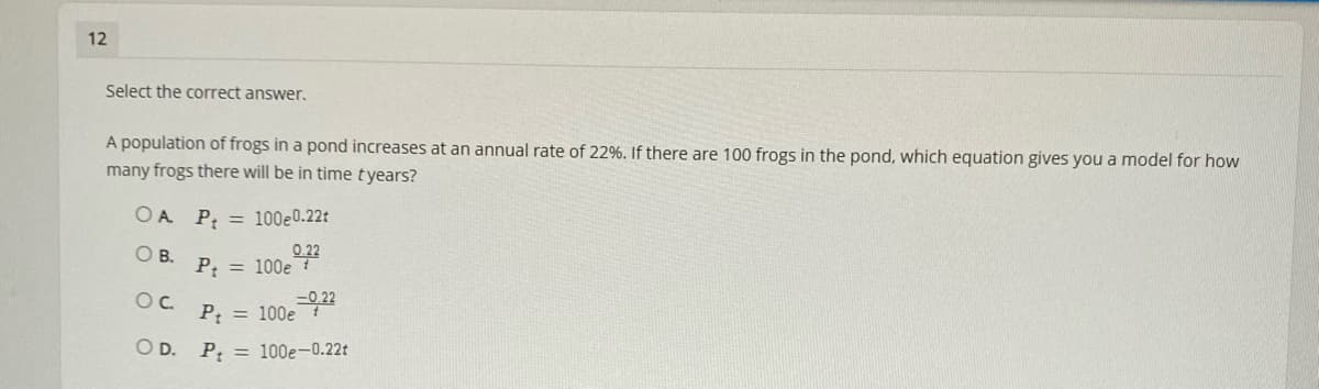 12
Select the correct answer.
A population of frogs in a pond increases at an annual rate of 22%. If there are 100 frogs in the pond, which equation gives you a model for how
many frogs there will be in time tyears?
OA P = 100e0.22t
O B.
0.22
P; = 100e
Oc.
P = 100e
O D. P = 100e-0.22t
