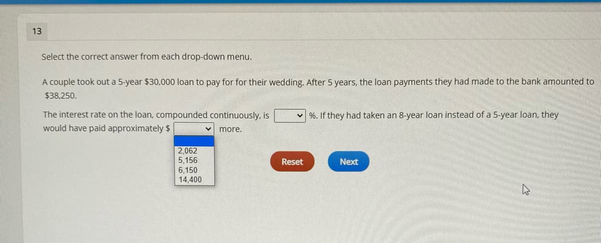 13
Select the correct answer from each drop-down menu.
A couple took out a 5-year $30,000 loan to pay for for their wedding. After 5 years, the loan payments they had made to the bank amounted to
$38,250.
The interest rate on the loan, compounded continuously, is
v %. If they had taken an 8-year loan instead of a 5-year loan, they
would have paid approximately $
more.
2,062
5,156
6,150
14,400
Reset
Next
