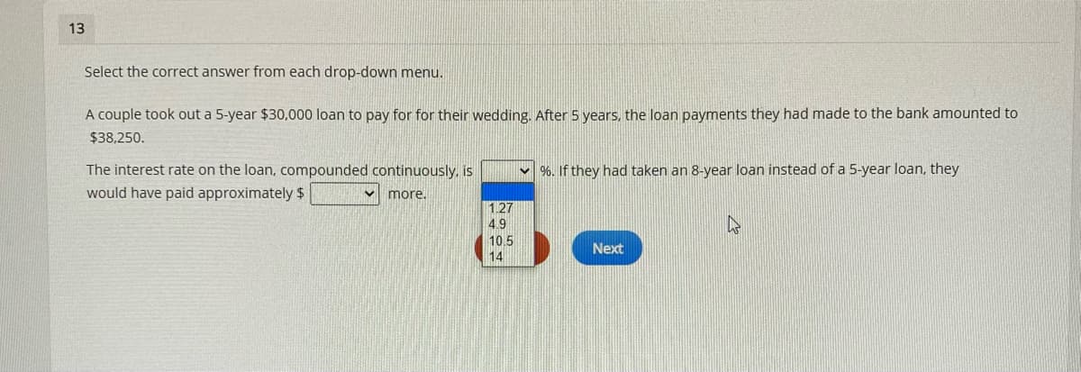 13
Select the correct answer from each drop-down menu.
A couple took out a 5-year $30,000 loan to pay for for their wedding. After 5 years, the loan payments they had made to the bank amounted to
$38,250.
The interest rate on the loan, compounded continuously, is
v %. If they had taken an 8-year loan instead of a 5-year loan, they
would have paid approximately $
v more.
127
49
10.5
Next
14
