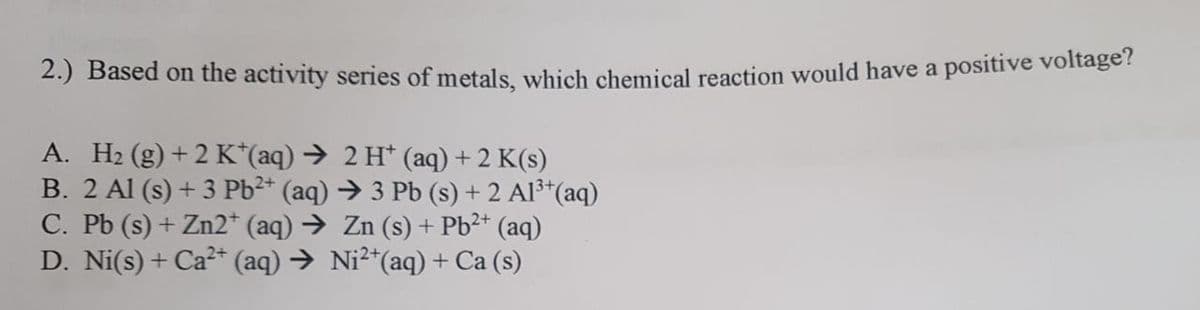 2.) Based on the activity series of metals, which chemical reaction would have a positive voltage?
A. H2 (g)+ 2 K*(aq)→ 2 H* (aq) + 2 K(s)
B. 2 Al (s) + 3 Pb²* (aq) → 3 Pb (s) + 2 Al³*(aq)
C. Pb (s) + Zn2* (aq) → Zn (s) + Pb²* (aq)
D. Ni(s) + Ca* (aq) → Ni²*(aq) + Ca (s)
