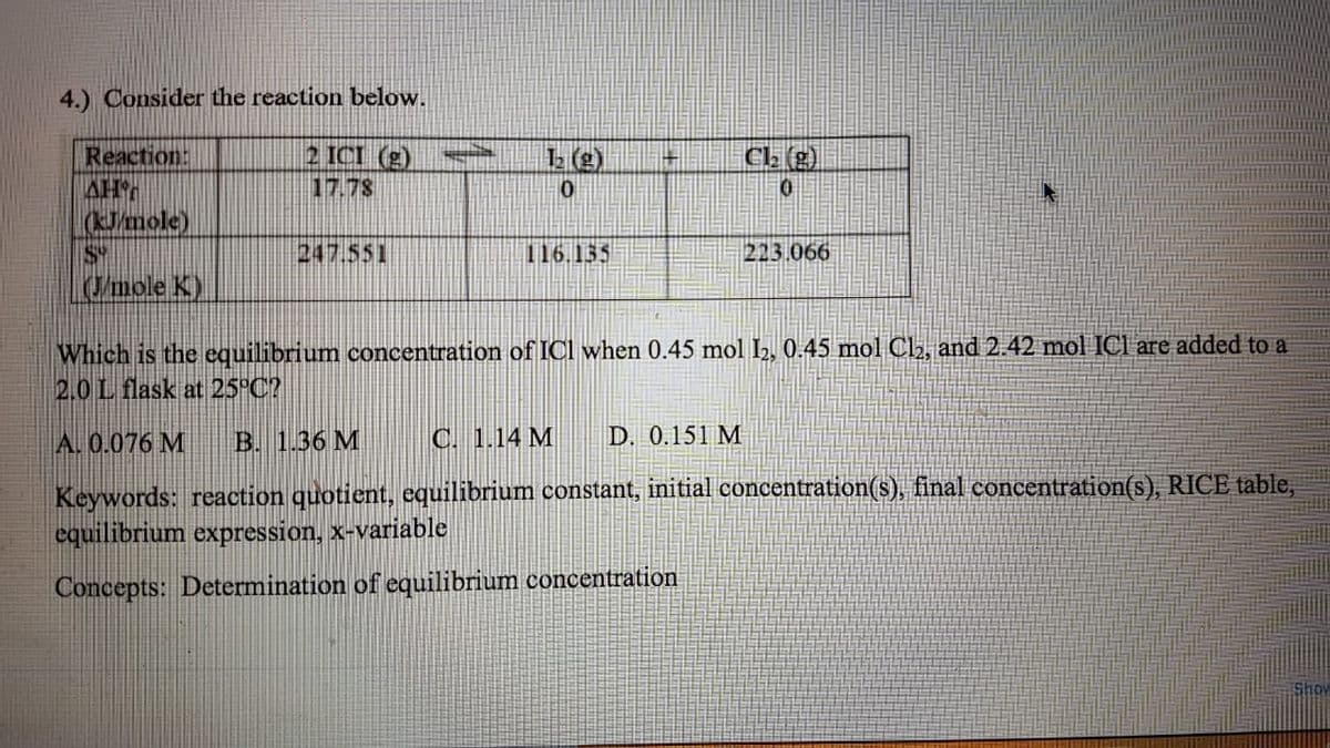 4.) Consider the reaction below.
2 ICI (g)
17.78
Reaction:
AH
(Jmole)
S
/mole K)
CL (g)
247.551
116.155
213.066
Which is the equilibrium concentration of ICI when 0.45 mol 2, 0.45 mol Cl2, and 2.42 mol ICI are added to a
2.0L flask at 25°C?
A. 0.076 M
B. 1.36 M
C. 1.14 M
D. 0.151 M
Keywords: reaction quotient, cquilibrium constant, initial concentration(s), final concentration(s), RICE table,
equilibrium expression, x-variable
Concepts: Determination of equilibrium concentration
Show
