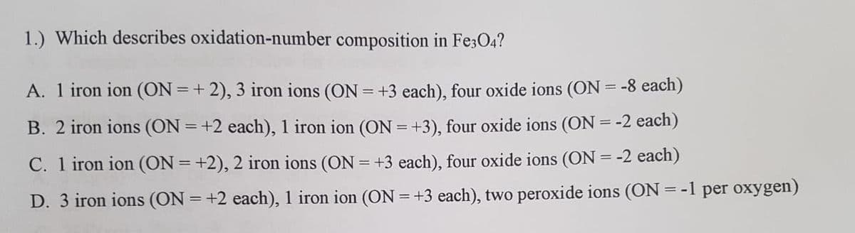 1.) Which describes oxidation-number composition in Fe3O4?
A. 1 iron ion (ON =+ 2), 3 iron ions (ON = +3 each), four oxide ions (ON = -8 each)
B. 2 iron ions (ON = +2 each), 1 iron ion (ON =+3), four oxide ions (ON = -2 each)
%3D
C. 1 iron ion (ON = +2), 2 iron ions (ON = +3 each), four oxide ions (ON = -2 each)
D. 3 iron ions (ON = +2 each), 1 iron ion (ON =+3 each), two peroxide ions (ON=-1 per oxygen)
