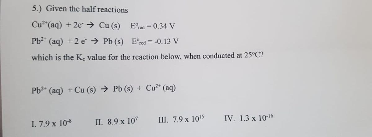 5.) Given the half reactions
Cu2"(aq) + 2e→ Cu (s)
E°red = 0.34 V
%3D
Pb2* (aq) +2 e → Pb (s) Ered = -0.13 V
%3D
which is the Ke value for the reaction below, when conducted at 25°C?
Pb2* (aq) + Cu (s) → Pb (s) + Cu2* (aq)
III. 7.9 x 1015
IV. 1.3 x 10-16
I. 7.9 x 10-8
II. 8.9 x 107
