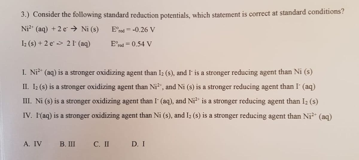 3.) Consider the following standard reduction potentials, which statement is correct at standard conditions?
Ni?* (aq) + 2 e → Ni (s)
E°red = -0.26 V
I2 (s) + 2 e -> 2 (aq)
E°red = 0.54 V
I. Ni²* (aq) is a stronger oxidizing agent than I2 (s), and I is a stronger reducing agent than Ni (s)
II. I2 (s) is a stronger oxidizing agent than Ni2", and Ni (s) is a stronger reducing agent than I (aq)
III. Ni (s) is a stronger oxidizing agent than I (aq), and Ni2* is a stronger reducing agent than I2 (s)
IV. I(aq) is a stronger oxidizing agent than Ni (s), and I2 (s) is a stronger reducing agent than Ni2+ (aq)
А. IV
В. Ш
С. П
D. I
