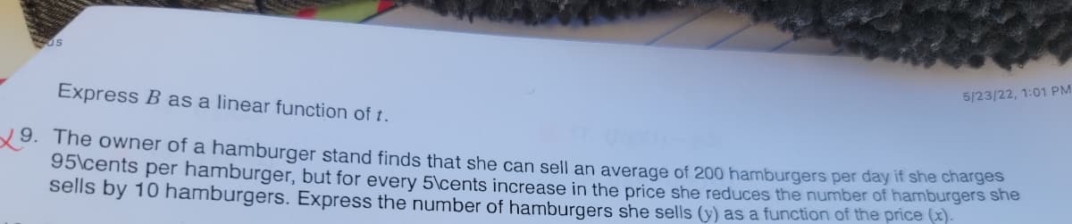 Express B as a linear function of t.
9. The owner of a hamburger stand finds that she can sell an average of 200 hamburgers per day if she charges
95\cents per hamburger, but for every 5\cents increase in the price she reduces the number of hamburgers she
sells by 10 hamburgers. Express the number of hamburgers she sells (y) as a function of the price (x).
5/23/22, 1:01 PM