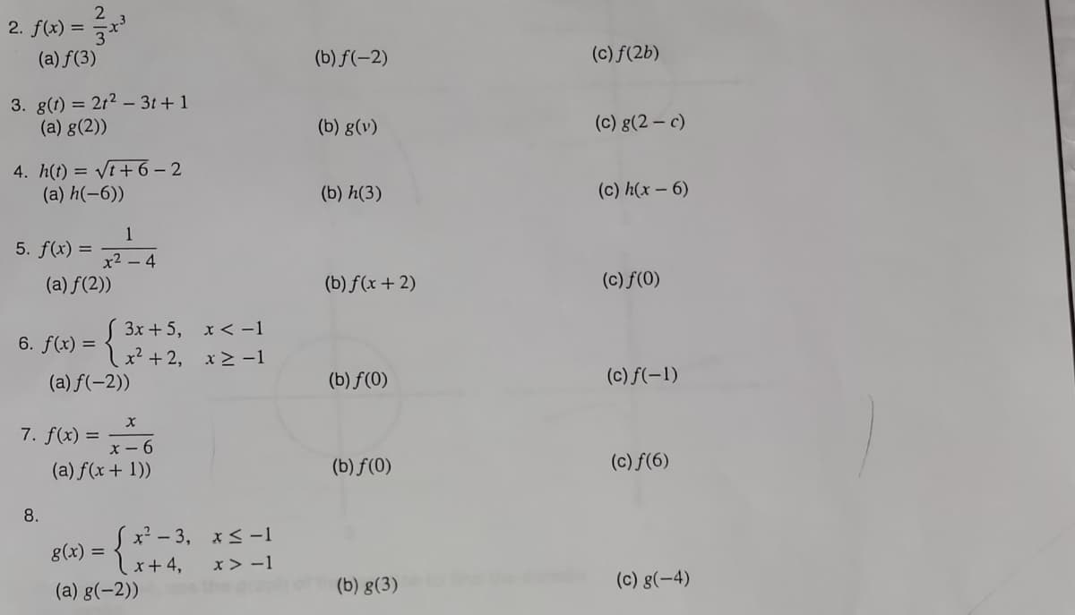 2
2. f(x) = 3x³
(a) f(3)
3. g(t) = 2t²3t+1
(a) g(2))
4. h(t) = √t+6 − 2
(a) h(-6))
5. f(x) =
6. f(x) =
1
x² - 4
(a) f(2))
8.
3x + 5,
x²+2,
(a) f(-2))
X
7. f(x) = x²6
(a) f(x + 1))
x < -1
x>-1
8(x) = { x²-3₁ x5-1
x + 4,
x>-1
(a) g(-2))
(b) f(-2)
(b) g(v)
(b) h(3)
(b) f(x + 2)
(b) f(0)
(b) f(0)
(b) g(3)
(c) f(2b)
(c) g(2-c)
(c) h(x - 6)
(c) f(0)
(c) f(-1)
(c) ƒ(6)
(c) g(-4)