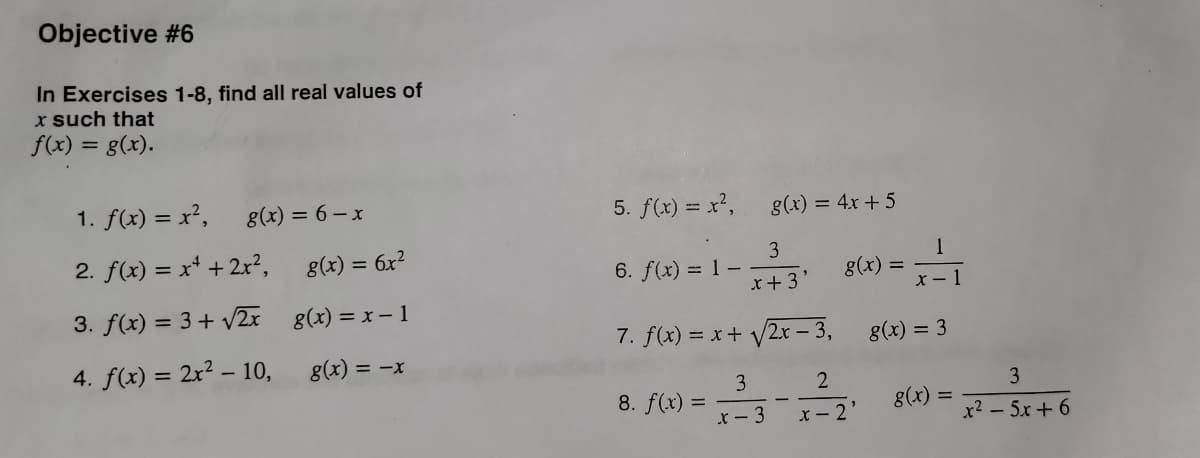 Objective #6
In Exercises 1-8, find all real values of
x such that
f(x) = g(x).
g(x) = 6-x
1. f(x) = x²,
2. f(x) = x² + 2x²,
3. f(x) = 3+√√2x
4. f(x) = 2x² - 10,
g(x) = 6x²
g(x) = x - 1
g(x) = -x
5. f(x) = x²,
g(x) = 4x + 5
6. f(x) = 1-3 g(x)=
x +3'
1
x-1
x
7. f(x) = x + √√/2x-3,
3
8. f(x) = -²-3-1²-2² 8(x) = x² = 5x + 6
x-2'
–
g(x) = 3