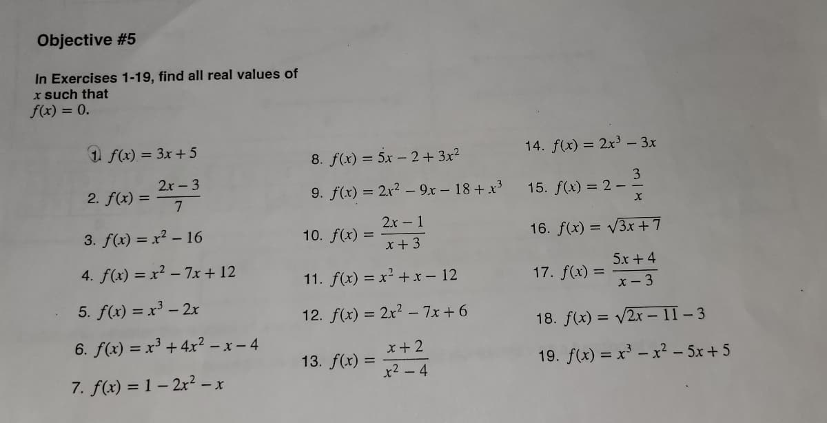 Objective #5
In Exercises 1-19, find all real values of
x such that
f(x) = 0.
1 f(x) = 3x +5
2x - 3
2. f(x)=7
3. f(x) = x² - 16
4. f(x)=x²-7x+12
5. f(x) = x³ - 2x
6. f(x) = x³ + 4x² - x - 4
7. f(x) = 1-2x² − x
-
8. f(x) = 5x2+3x²
9. f(x) = 2x² - 9x - 18 + x³
2x - 1
x + 3
10. f(x) =
11. f(x) = x² + x - 12
12. f(x) = 2x² - 7x+6
x + 2
*+244
13. f(x):
14. f(x) = 2x³ - 3x
3
15. f(x) = 2 -
X
16. f(x) = √3x +7
5r+4
x - 3
17. f(x) =
18. f(x) = √2x-11-3
19. f(x) = x³ - x² - 5x+5