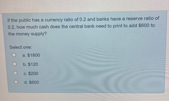 If the public has a currency ratio of 0.2 and banks have a reserve ratio of
0.2, how much cash does the central bank need to print to add $600 to
the money supply?
Select one:
a. $1800
b. $120
c. $200
d. $600
