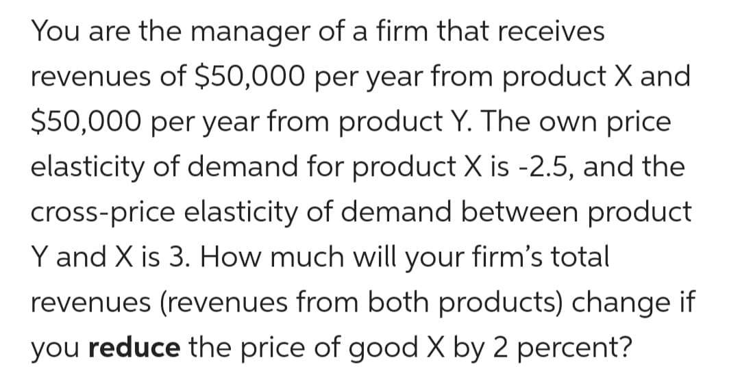 You are the manager of a firm that receives
revenues of $50,000 per year from product X and
$50,000 per year from product Y. The own price
elasticity of demand for product X is -2.5, and the
cross-price elasticity of demand between product
Y and X is 3. How much will your firm's total
revenues (revenues from both products) change if
you reduce the price of good X by 2 percent?
