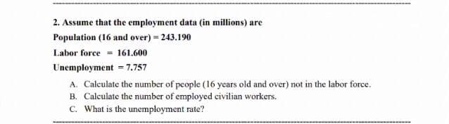 2. Assume that the employment data (in millions) are
Population (16 and over) = 243.190
Labor force = 161.600
Unemployment = 7.757
A. Calculate the number of people (16 years old and over) not in the labor force.
B. Calculate the number of employed civilian workers.
C. What is the unemployment rate?
