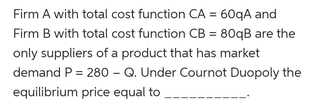 Firm A with total cost function CA = 60qA and
Firm B with total cost function CB = 80qB are the
only suppliers of a product that has market
demand P = 280 – Q. Under Cournot Duopoly the
equilibrium price equal to
