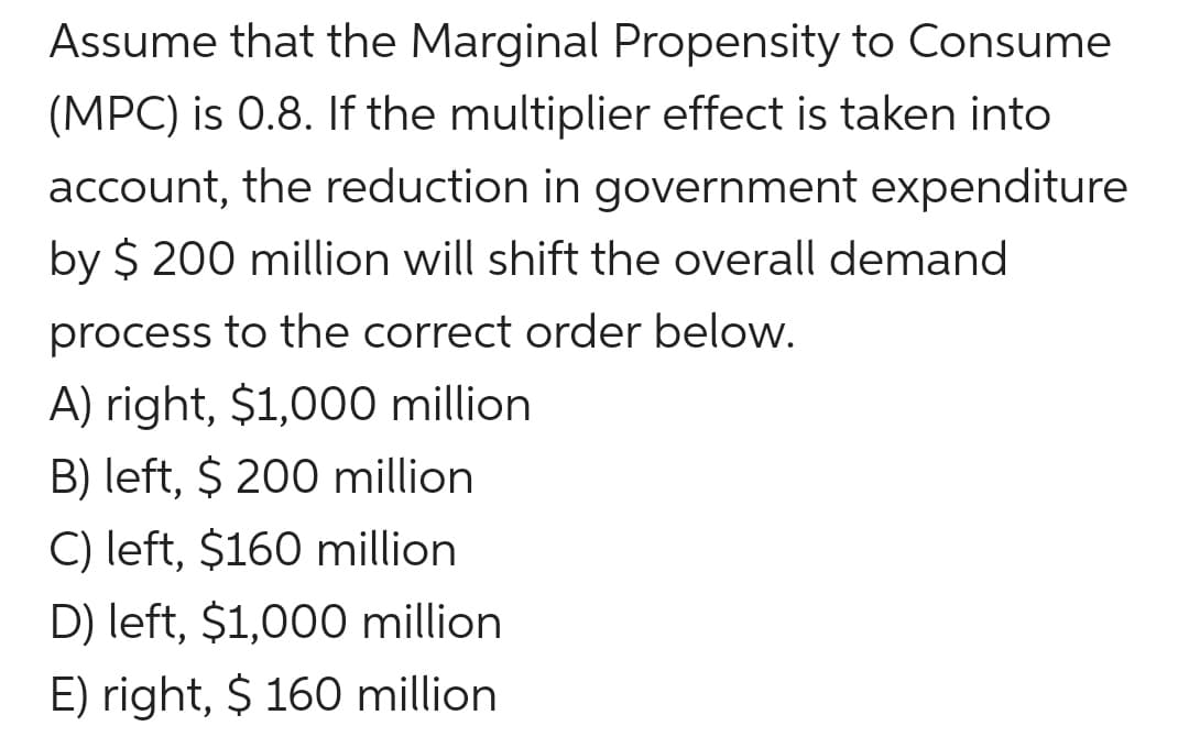 Assume that the Marginal Propensity to Consume
(MPC) is 0.8. If the multiplier effect is taken into
account, the reduction in government expenditure
by $ 200 million will shift the overall demand
process to the correct order below.
A) right, $1,000 million
B) left, $ 200 million
C) left, $160 million
D) left, $1,000 million
E) right, $ 160 million
