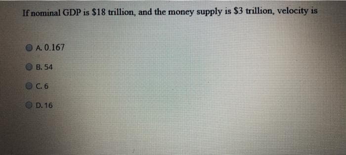 If nominal GDP is $18 trillion, and the money supply is $3 trillion, velocity is
A. 0.167
B. 54
C. 6
D. 16
