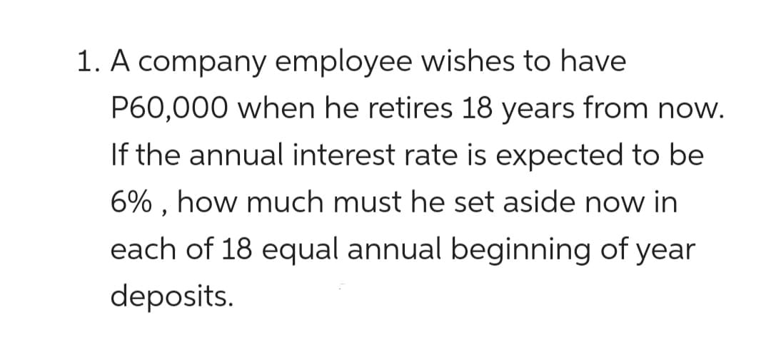 1. A company employee wishes to have
P60,000 when he retires 18 years from now.
If the annual interest rate is expected to be
6% , how much must he set aside now in
each of 18 equal annual beginning of year
deposits.
