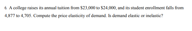 6 A college raises its annual tuition from $23,000 to $24,000, and its student enrollment falls from
4,877 to 4,705. Compute the price elasticity of demand. Is demand elastic or inelastic?
