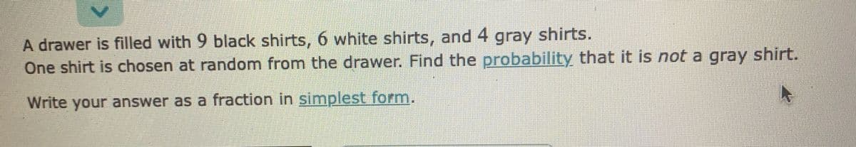 A drawer is filled with 9 black shirts, 6 white shirts, and 4 gray shirts.
One shirt is chosen at random from the drawer. Find the probability that it is not a gray shirt.
Write your answer as a fraction in simplest form.
