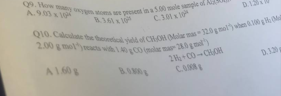 Q9. How many oxygen atoms are present in a 5.00 mole sample of A
A.9.03 x 1024
B.3.61 x 1025
C.3.01 x 1024
Q10. Calculate the theoretical yield of CH3OH (Molar mas = 32.0 g mol") when 0.100 g H₂ (Mo
2.00 g mol reacts with 1.40 g CO (molar mas- 28.0 g mol¹)
2 H₂+CO-CH3OH
C.0.008 g
A 1.60 g
D. 1.20x
B.0.800 g
D.3.20