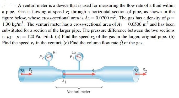A venturi meter is a device that is used for measuring the flow rate of a fluid within
a pipe. Gas is flowing at speed v2 through a horizontal section of pipe, as shown in the
figure below, whose cross-sectional area is A2 = 0.0700 m2. The gas has a density of p =
1.30 kg/m. The venturi meter has a cross-sectional area of A1 = 0.0500 m2 and has been
substituted for a section of the larger pipe. The pressure difference between the two sections
is p2- P1 = 120 Pa. Find: (a) Find the speed vy of the gas in the larger, original pipe. (b)
Find the speed vị in the venturi. (c) Find the volume flow rate O of the gas.
Hi
Lo
P1
A2 2
A2 2
A1
Venturi meter
