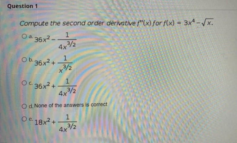 Question 1
Compute the second order derivative f"(x) for f(x) = 3xª-Vx.
%3D
O a.
a. 36x² –
4ャ%
Ob.36x2+
x3/2
ャシ
O. 36x2 +
3/2
4x2
O d. None of the answers is correct
O e. 18x2 +
4x2
