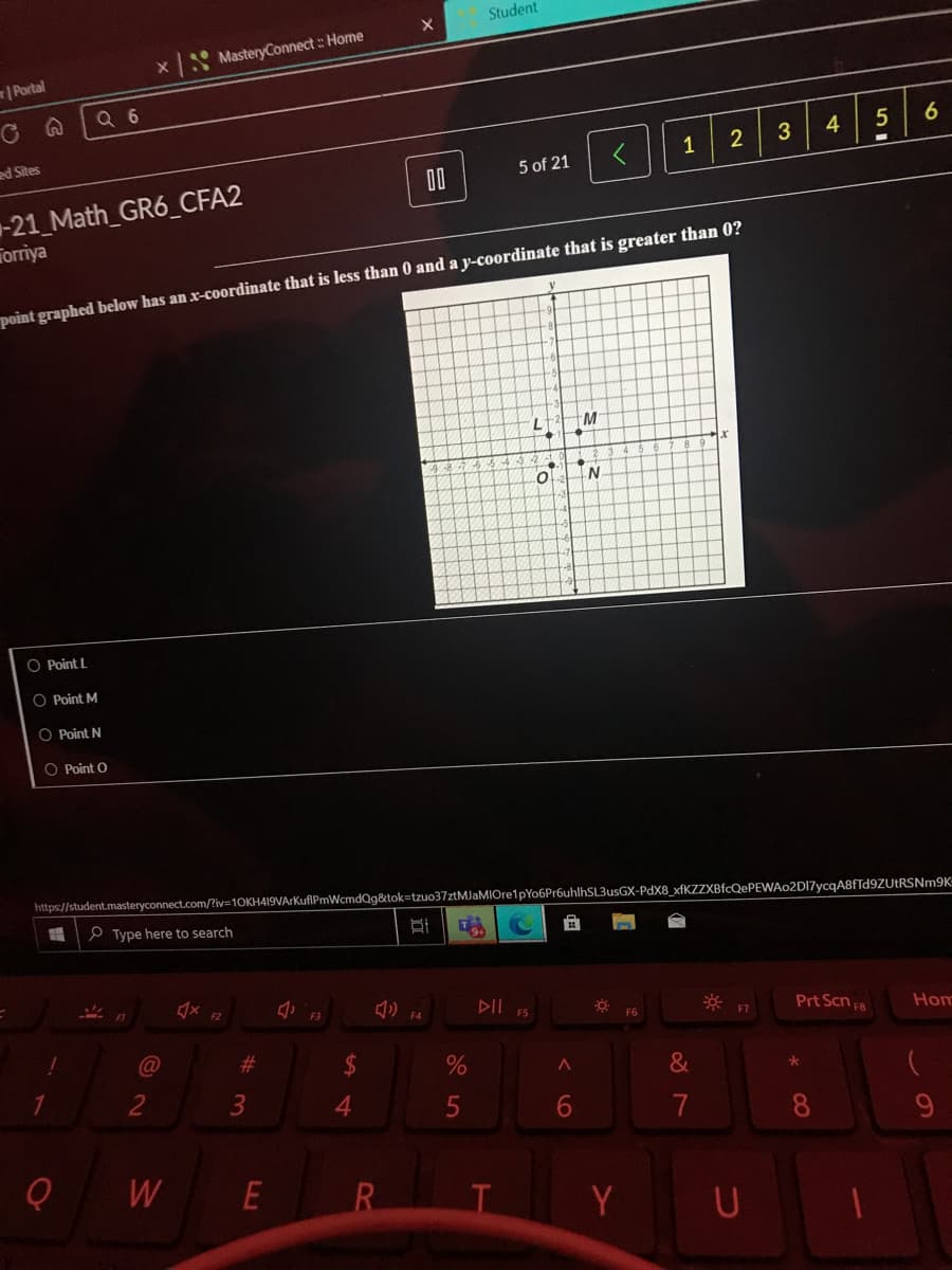 Student
x MasteryConnect : Home
Portal
Q 6
3
4
5
ed Sites
1
2
5 of 21
00
-21 Math_GR6_CFA2
Torriya
point graphed below has an x-coordinate that is less than 0 and a y-coordinate that is greater than 0?
M
O Point L
O Point M
O Point N
O Point O
https://student.masteryconnect.com/?iv=10KH419VArKuflPmWcmdQg&tok=tzuo37ztMJaMIOre1pYo6Pr6uhlhSL3usGX-PdX8 xfKZZXBfcQePEWAo2DI7ycgA8fTd9ZUtRSNm9K
P Type here to search
DII F5
F2
* F7
Prt Scn F8
F6
Hom
%23
2$
&
2
4
6.
7
9.
W
R.
Y U
