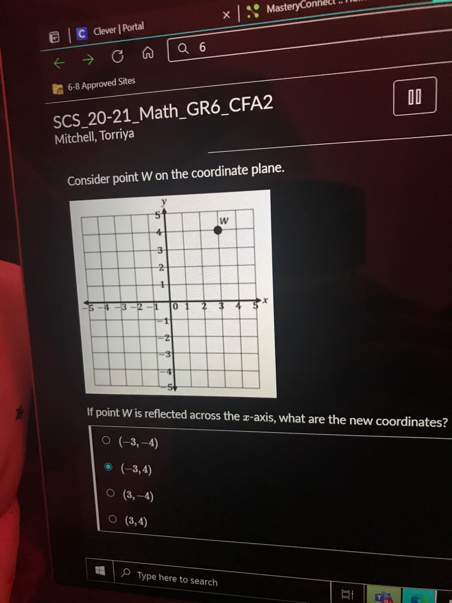 XS MasteryCon
CClever Portal
Q 6
6-8 Approved Sites
00
SCS_20-21_Math_GR6_CFA2
Mitchell, Torriya
Consider point W on the coordinate plane.
W
14
-3
-12
-1
10
4
If point W is reflected across the x-axis, what are the new Coordinates?
O (-3, –4)
O (-3,4)
O (3,-4)
o (3,4)
e Type here to search
