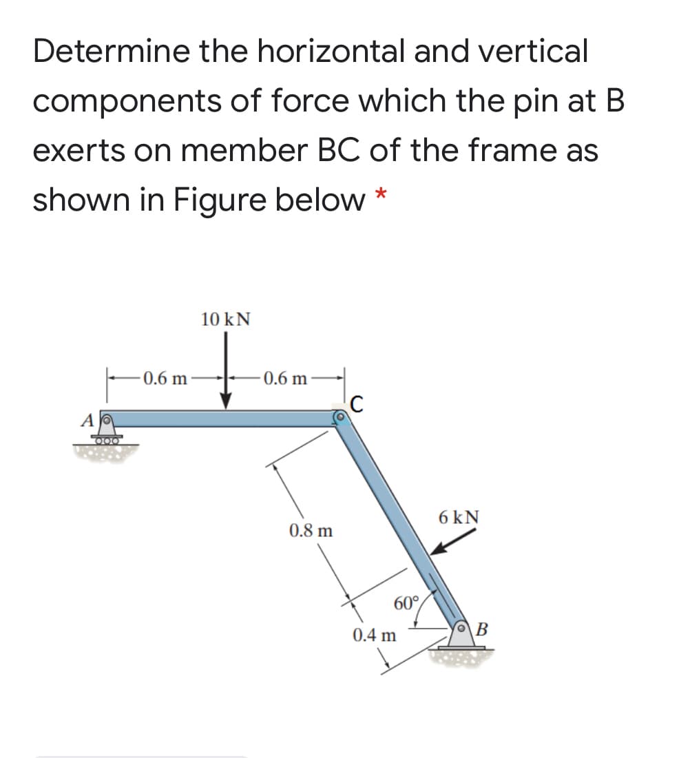 Determine the horizontal and vertical
components of force which the pin at B
exerts on member BC of the frame as
shown in Figure below *
10 kN
-0.6 m
0.6 m
D00
6 kN
0.8 m
60°
0.4 m
B
