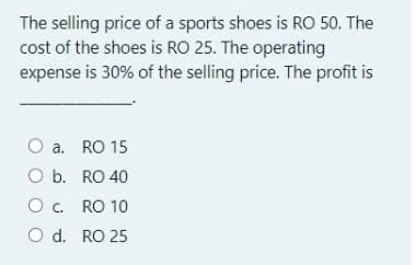 The selling price of a sports shoes is RO 50. The
cost of the shoes is RO 25. The operating
expense is 30% of the selling price. The profit is
a. RO 15
O b. RO 40
O c. RO 10
O d. RO 25
