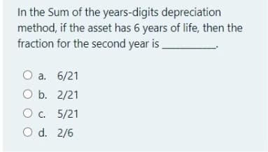 In the Sum of the years-digits depreciation
method, if the asset has 6 years of life, then the
fraction for the second year is
O a. 6/21
O b. 2/21
O. 5/21
O d. 2/6

