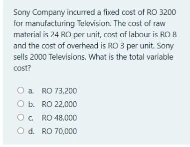 Sony Company incurred a fixed cost of RO 3200
for manufacturing Television. The cost of raw
material is 24 RO per unit, cost of labour is RO 8
and the cost of overhead is RO 3 per unit. Sony
sells 2000 Televisions. What is the total variable
cost?
O a. RO 73,200
O b. RO 22,000
O c. RO 48,000
O d. RO 70,000
