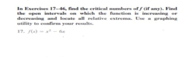 In Exercises 17–46, find the critical numbers of f (if any). Find
the open intervals on which the function is increasing or
decreasing and locate all relative extrema. Use a graphing
utility to confirm your results.
17. f) = x² – 6x
