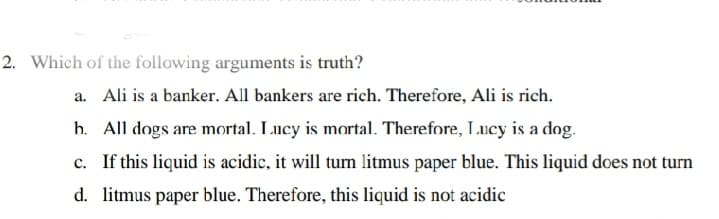 2. Which of the following arguments is truth?
a. Ali is a banker. All bankers are rich. Therefore, Ali is rich.
h. All dogs are mortal. Lucy is mortal. Therefore, Lucy is a dog.
c. If this liquid is acidic, it will turn litmus paper blue. This liquid does not turn
d. litmus paper blue. Therefore, this liquid is not acidic
