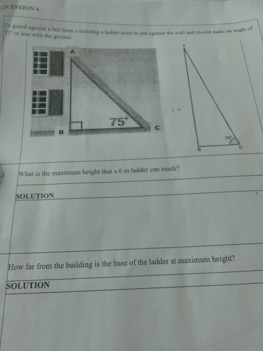 To guard against a fall from a building a ladder must be put against the wall and should make an angle of
QUESTION 4
75° or less with the ground.
75"
C
75°
What is the maximum height that a 6 m ladder can reach?
SOLUTION
How far from the building is the base of the ladder at maximum height?
SOLUTION
