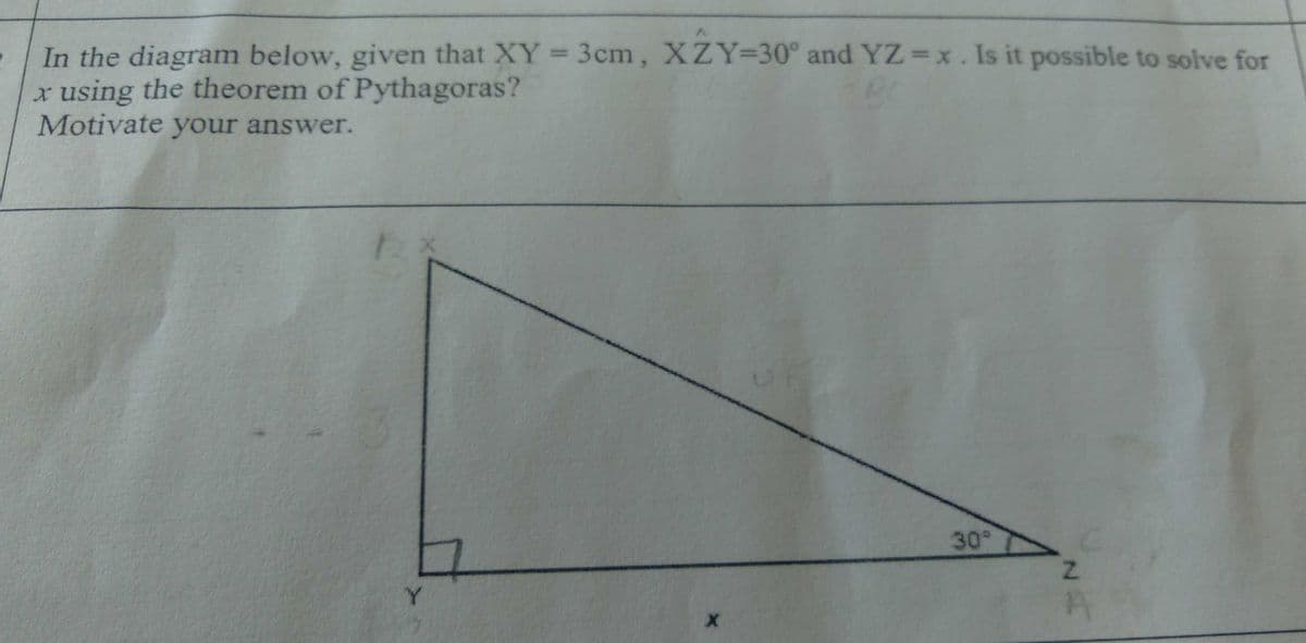 In the diagram below, given that XY = 3cm, XZY=30° and YZ =x. Is it possible to solve for
x using the theorem of Pythagoras?
Motivate your answer.
%3D
30°
Y.
