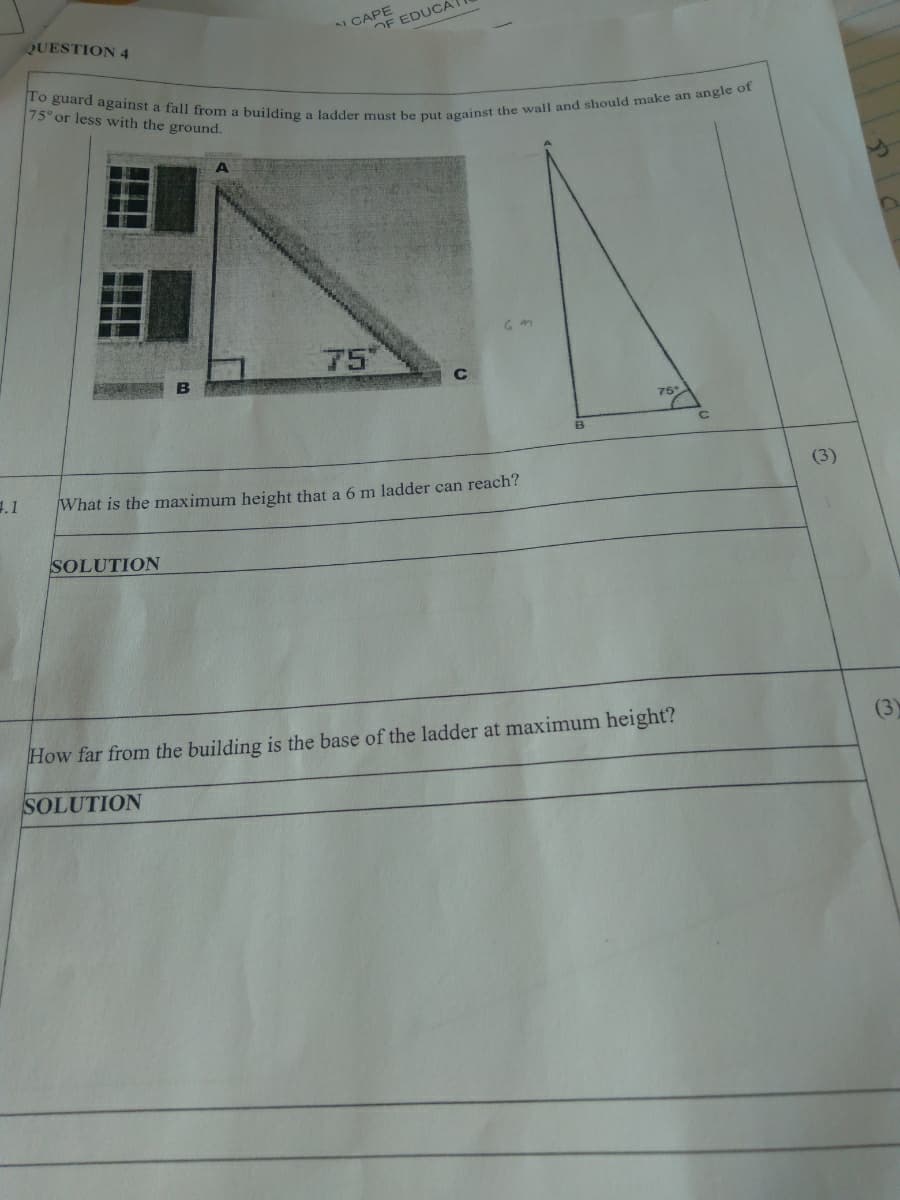 To guard against a fall from a building a ladder must be put against the wall and should make an angle of
QUESTION 4
AI CAPE
OF EDUCAT
75° or less with the ground.
75
C
75°
1.1
What is the maximum height that a 6 m ladder can reach?
(3)
SOLUTION
How far from the building is the base of the ladder at maximum height?
(3)
SOLUTION

