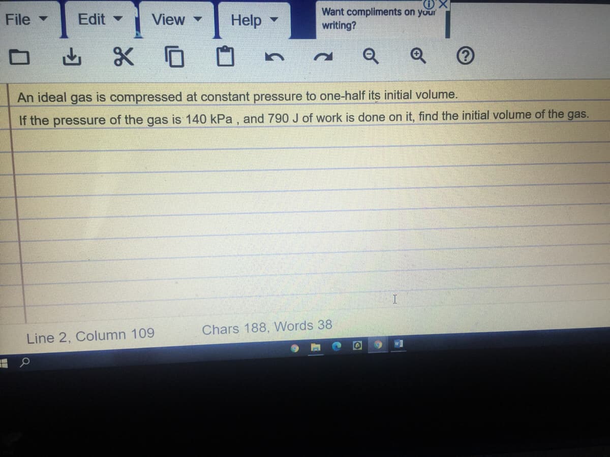 X.
Help
Want compliments on your
writing?
File -
Edit -
View -
Q
An ideal gas is compressed at constant pressure to one-half its initial volume.
If the pressure of the gas is 140 kPa , and 790 J of work is done on it, find the initial volume of the gas.
Chars 188, Words 38
Line 2, Column 109
