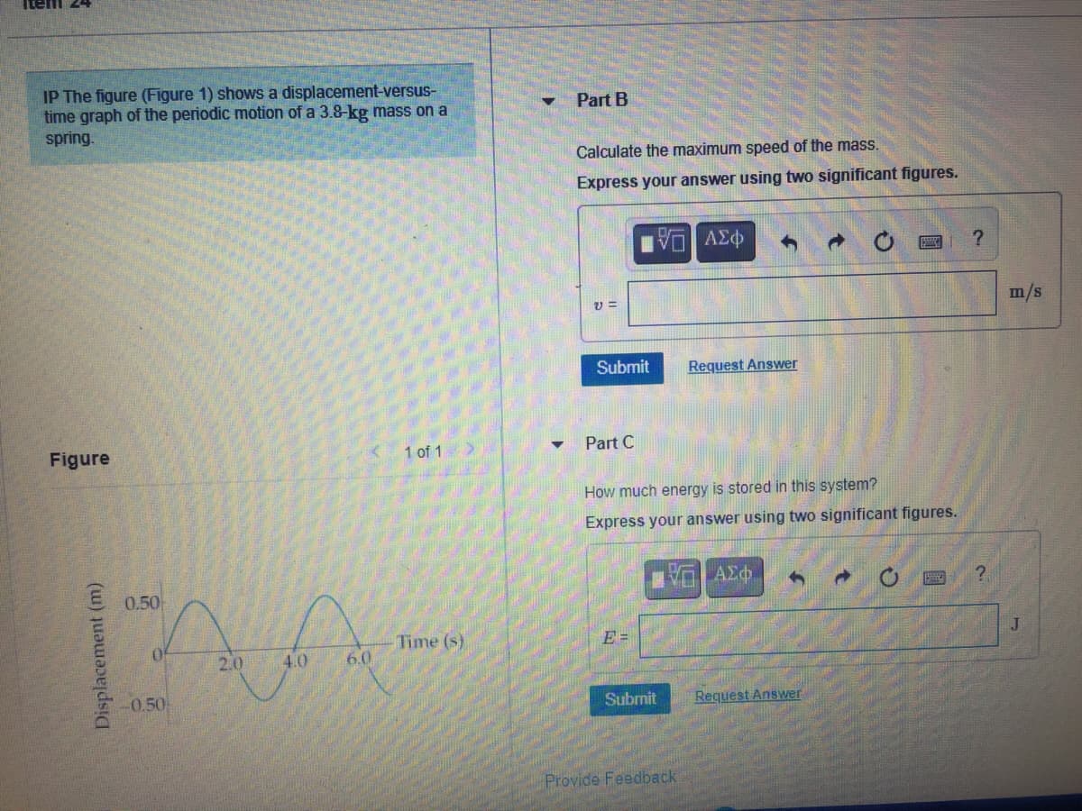 Item 24
IP The figure (Figure 1) shows a displacement-versus-
time graph of the periodic motion of a 3.8-kg mass on a
spring.
Part B
Calculate the maximum speed of the mass.
Express your answer using two significant figures.
ΑΣφ
m/s
Submit
Request Answer
Figure
1 of 1
Part C
How much energy is stored in this system?
Express your answer using two significant figures.
0.50
J
Time (s)
6.0
Of
E =
2.0
4.0
-0.50
Subrnit
Request Answer
Provide Feedback
