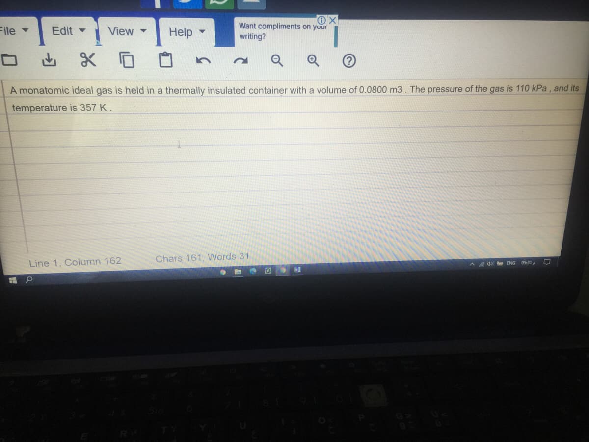 Want compliments on your
File
Edit -
View
Help
writing?
ロ
A monatomic ideal gas is held in a thermally insulated container with a volume of 0.0800 m3. The pressure of the gas is 110 kPa , and its
temperature is 357 K.
Chars 161, Words 31
Line 1, Column 162
A A 40 ENG 05:31
