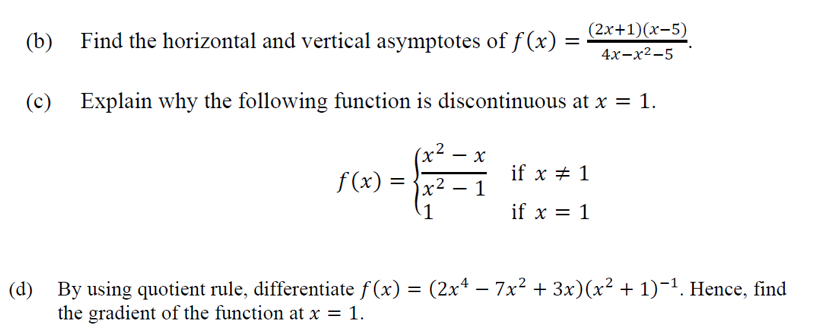 (b)
Find the horizontal and vertical asymptotes of f (x) =
(2x+1)(x-5)
4х-х2-5
(c)
Explain why the following function is discontinuous at x = 1.
(x²
х
f (x)
if x + 1
1
x²
1
if x = 1
(d) By using quotient rule, differentiate f(x) = (2x* – 7x² + 3x)(x² + 1)-1. Hence, find
the gradient of the function at x = 1.
%3D
