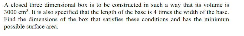 A closed three dimensional box is to be constructed in such a way that its volume is
3000 cm³. It is also specified that the length of the base is 4 times the width of the base.
Find the dimensions of the box that satisfies these conditions and has the minimum
possible surface area.
