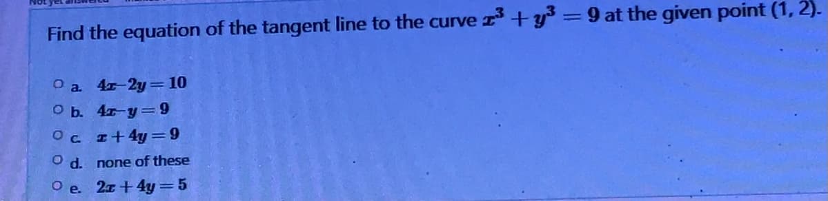 Find the equation of the tangent line to the curve 2³ +y³ = 9 at the given point (1, 2).
a. 4r-2y = 10
O b. 4x-y=9
Ocz+4y=9
O d. none of these
Oe. 2x+4y=5