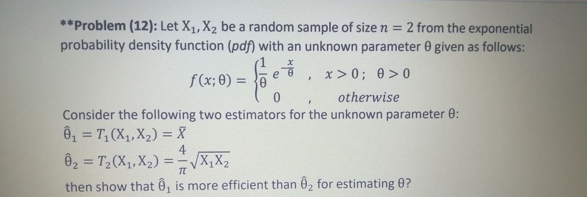 **Problem (12): Let X1, X2 be a random sample of size n = 2 from the exponential
probability density function (pdf) with an unknown parameter 0 given as follows:
f (x; θ) -
e e
x > 0; 0> 0
%3D
otherwise
Consider the following two estimators for the unknown parameter 0:
Ô, = T,(X,,X,) = X
%3D
Ô2 = T2(X1, X2) = -X,X2
%3D
%3D
then show that 0, is more efficient than 0, for estimating 0?
2
