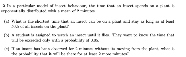 2 In a particular model of insect behaviour, the time that an insect spends on a plant is
exponentially distributed with a mean of 2 minutes.
(a) What is the shortest time that an insect can be on a plant and stay as long as at least
50% of all insects on the plant?
(b) A student is assigned to watch an insect until it flies. They want to know the time that
will be exceeded only with a probability of 0.05.
(c) If an insect has been observed for 2 minutes without its moving from the plant, what is
the probability that it will be there for at least 2 more minutes?