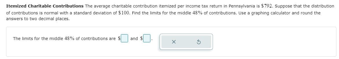 Itemized Charitable Contributions The average charitable contribution itemized per income tax return in Pennsylvania is $792. Suppose that the distribution
of contributions is normal with a standard deviation of $100. Find the limits for the middle 48% of contributions. Use a graphing calculator and round the
answers to two decimal places.
The limits for the middle 48% of contributions are $
and $
